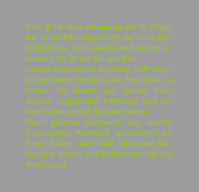 Eine  Brille ist so einzigartig wie ihr Trger. Sie  ist perfekt abgestimmt auf seine Seh-bedrfnisse, sein Gesicht und seinen Le-bensstil. Sie ist ein Teil von ihm. Unsere kompetente Beratung  hilft Ihnen, die optimalen Produkte fr Ihre Brillen zu finden.   Sie   basiert   auf    hohem   Fach-wissen, langjhriger Erfahrung und un-serer Leidenschaft fr gutes Sehen. Durch  przises   Handwerk   aus   unserer hauseigenen  Werkstatt   garantieren  wir Ihnen  Brillen  nach  Ma, die besten Seh-komfort  bieten  und Brillenmode die (zu) Ihnen passt.
