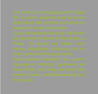 Eine  Brille ist so einzigartig wie ihr Trger. Sie  ist perfekt abgestimmt auf seine Seh-bedrfnisse, sein Gesicht und seinen Le-bensstil. Sie ist ein Teil von ihm. Unsere kompetente Beratung  hilft Ihnen, die optimalen Produkte fr Ihre Brillen zu finden. Sie basiert auf hohem Fach-wissen, langjhriger Erfahrung und un-serer Leidenschaft fr gutes Sehen. Durch  przises   Handwerk   aus   unserer hauseigenen  Werkstatt   garantieren  wir Ihnen  Brillen  nach  Ma, die besten Seh-komfort  bieten  und Brillenmode die (zu) Ihnen passt.
