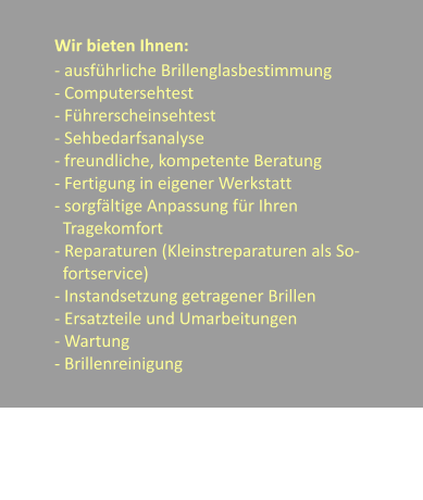 Wir bieten Ihnen: - ausfhrliche Brillenglasbestimmung - Computersehtest - Fhrerscheinsehtest - Sehbedarfsanalyse - freundliche, kompetente Beratung - Fertigung in eigener Werkstatt - sorgfltige Anpassung fr Ihren     Tragekomfort - Reparaturen (Kleinstreparaturen als So-    fortservice) - Instandsetzung getragener Brillen - Ersatzteile und Umarbeitungen - Wartung  - Brillenreinigung