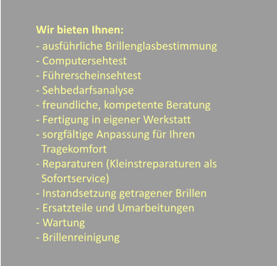 Wir bieten Ihnen: - ausfhrliche Brillenglasbestimmung - Computersehtest - Fhrerscheinsehtest - Sehbedarfsanalyse - freundliche, kompetente Beratung - Fertigung in eigener Werkstatt - sorgfltige Anpassung fr Ihren     Tragekomfort - Reparaturen (Kleinstreparaturen als   Sofortservice) - Instandsetzung getragener Brillen - Ersatzteile und Umarbeitungen - Wartung  - Brillenreinigung