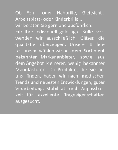 Ob    Fern-    oder    Nahbrille,    Gleitsicht-, Arbeitsplatz- oder Kinderbrille  wir beraten Sie gern und ausfhrlich. Fr  Ihre  individuell  gefertigte  Brille   ver-wenden   wir   ausschlielich    Glser,   die qualitativ    berzeugen.   Unsere    Brillen-fassungen  whlen wir aus dem  Sortiment bekannter   Markenanbieter,    sowie    aus dem Angebot  kleinerer,  wenig  bekannter Manufakturen.  Die Produkte,  die  Sie  bei uns   finden,  haben  wir  nach   modischen Trends und neuesten Entwicklungen, guter Verarbeitung,  Stabilitt   und   Anpassbar-keit   fr    exzellente    Trageeigenschaften ausgesucht.