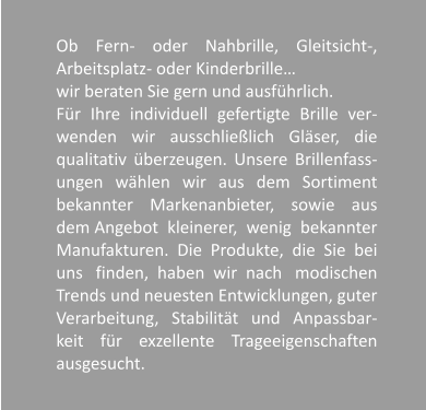 Ob Fern- oder Nahbrille, Gleitsicht-, Arbeitsplatz- oder Kinderbrille  wir beraten Sie gern und ausfhrlich. Fr Ihre individuell gefertigte Brille ver-wenden wir ausschlielich Glser, die qualitativ berzeugen. Unsere Brillenfass-ungen whlen wir aus dem Sortiment bekannter Markenanbieter, sowie aus dem Angebot  kleinerer,  wenig  bekannter Manufakturen. Die Produkte, die Sie bei uns   finden,  haben  wir  nach   modischen Trends und neuesten Entwicklungen, guter Verarbeitung, Stabilitt und Anpassbar-keit fr exzellente Trageeigenschaften ausgesucht.