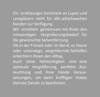 Ein  erstklassiges Sortiment an Lupen und Leseglsern  steht  fr  alle sehschwachen Kunden zur Verfgung.  Wir  ermitteln  gemeinsam mit Ihnen den notwendigen    Vergrerungsbedarf   fr die gewnschte Sehentfernung. Ob in der Freizeit oder im Beruf, zu Hause oder  unterwegs,  vergrernde Sehhilfen erleichtern Ihnen den Alltag. Auch    ohne    Fehlsichtigkeit    sind   eine optimale   Vergrerung,   perfekte   Aus-leuchtung    und    freie    Hnde    Voraus-setzungen,   um   beim   kniffligen   Hobby kleinste Details zu bearbeiten.