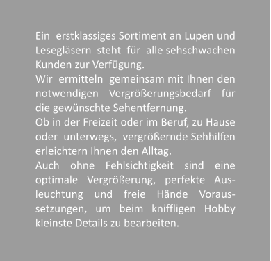Ein  erstklassiges Sortiment an Lupen und Leseglsern  steht  fr  alle sehschwachen Kunden zur Verfgung.  Wir  ermitteln  gemeinsam mit Ihnen den notwendigen Vergrerungsbedarf fr die gewnschte Sehentfernung. Ob in der Freizeit oder im Beruf, zu Hause oder  unterwegs,  vergrernde Sehhilfen erleichtern Ihnen den Alltag. Auch ohne Fehlsichtigkeit sind eine optimale Vergrerung, perfekte Aus-leuchtung und freie Hnde Voraus-setzungen, um beim kniffligen Hobby kleinste Details zu bearbeiten.