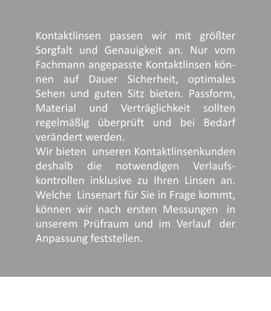 Kontaktlinsen passen wir mit grter Sorgfalt und Genauigkeit an. Nur vom Fachmann angepasste Kontaktlinsen kn-nen auf Dauer Sicherheit, optimales Sehen und guten Sitz bieten. Passform, Material und Vertrglichkeit sollten regelmig berprft und bei Bedarf verndert werden.  Wir bieten  unseren Kontaktlinsenkunden deshalb die notwendigen Verlaufs-kontrollen  inklusive  zu  Ihren  Linsen  an. Welche  Linsenart fr Sie in Frage kommt, knnen  wir  nach  ersten  Messungen   in unserem  Prfraum  und  im  Verlauf   der Anpassung feststellen.