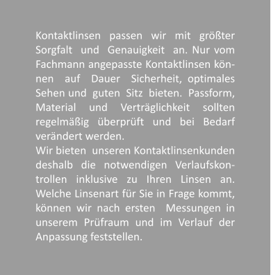 Kontaktlinsen passen wir mit grter Sorgfalt  und  Genauigkeit  an. Nur vom Fachmann angepasste Kontaktlinsen kn-nen  auf  Dauer  Sicherheit, optimales Sehen und  guten  Sitz  bieten.  Passform, Material und Vertrglichkeit sollten regelmig   berprft   und   bei   Bedarf verndert werden.  Wir bieten  unseren Kontaktlinsenkunden deshalb die notwendigen Verlaufskon-trollen inklusive zu Ihren Linsen an. Welche Linsenart fr Sie in Frage kommt, knnen wir nach ersten  Messungen in unserem Prfraum und im Verlauf der Anpassung feststellen.
